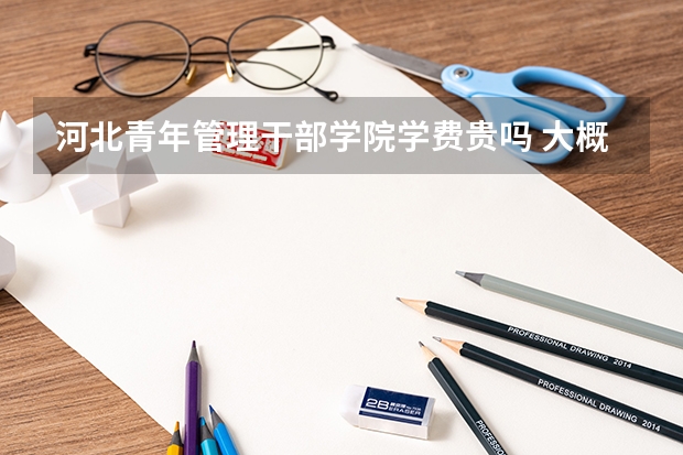 河北青年管理干部學(xué)院學(xué)費貴嗎 大概招生多少人