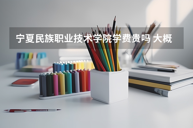 寧夏民族職業(yè)技術(shù)學(xué)院學(xué)費(fèi)貴嗎 大概招生多少人