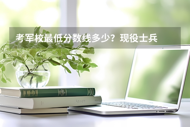 考軍校最低分數(shù)線多少？現(xiàn)役士兵