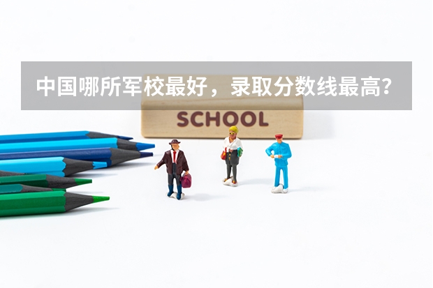 中國哪所軍校最好，錄取分數(shù)線最高？（中國比較有名的軍校以及分數(shù)線）