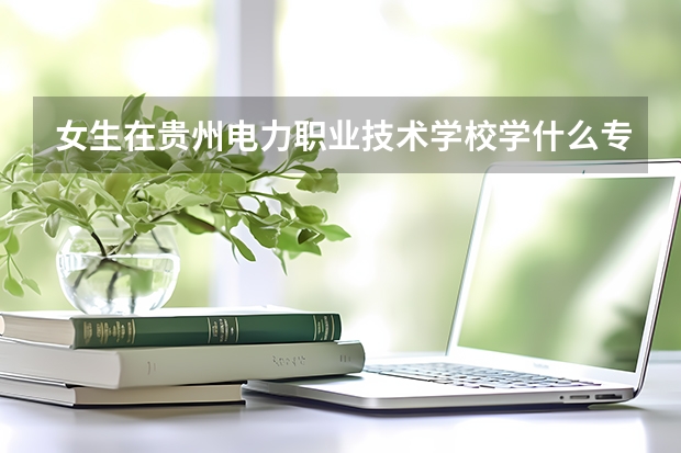 女生在貴州電力職業(yè)技術(shù)學(xué)校學(xué)什么專業(yè)比較好？？？