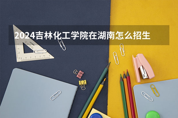 2024吉林化工學院在湖南怎么招生的