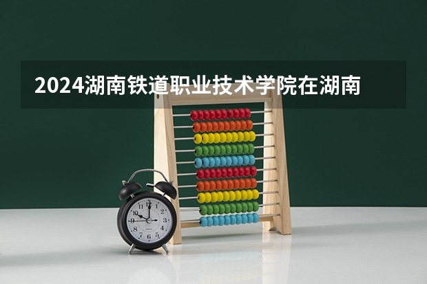 2024湖南鐵道職業(yè)技術(shù)學院在湖南怎么招生的