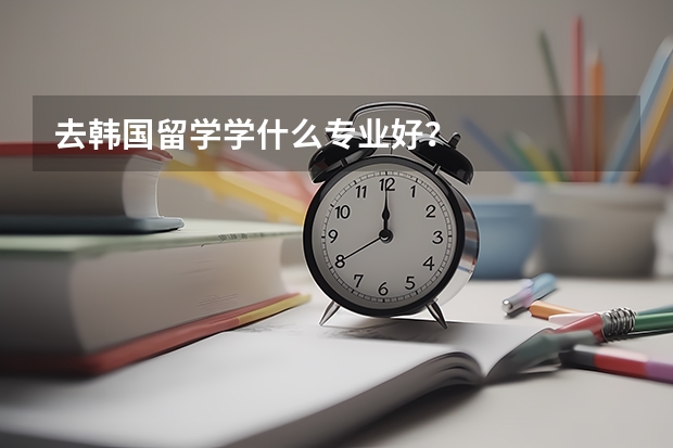 去韓國留學(xué)學(xué)什么專業(yè)好？