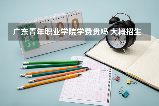 廣東青年職業(yè)學(xué)院學(xué)費貴嗎 大概招生多少人