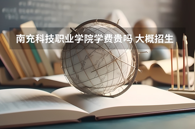 南充科技職業(yè)學(xué)院學(xué)費(fèi)貴嗎 大概招生多少人
