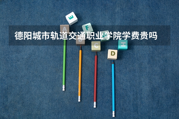 德陽城市軌道交通職業(yè)學(xué)院學(xué)費貴嗎 大概招生多少人